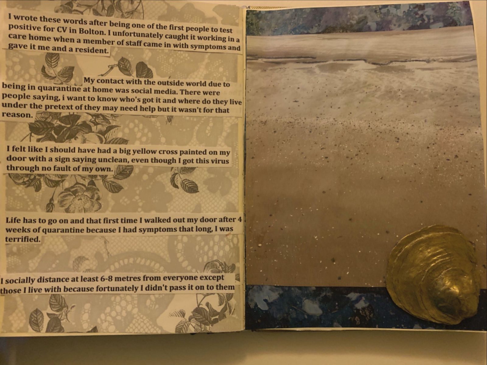 An open sketchbook with printed text cut out and stuck on a lace patterned background on the left page, on the right hand page is a photograph of sand stuck on top of a blue marble background with a small gold sculpture resting on the bottom right hand corner. The text on the left page reads ‘I wrote these words after being one of the first people to test positive for CV in Bolton. I unfortunately caught it working in a care home when a member of staff came in with symptoms and gave it me and a resident. My contact with the outside world due to being in quarantine at home was social media. There were people saying, i want to know who's got it and where do they live under the pretext of they may need help but it wasn't for that reason. I felt like I should have had a big yellow cross painted on my door with a sign saying unclean, even though I got this virus through no fault of my own. Life has to go on and that first time I walked out my door after 4 weeks of quarantine because I had symptoms that long, I was terrified. I socially distance at least 6-8 metres from everyone except those I live with because fortunately I didn't pass it on to them’