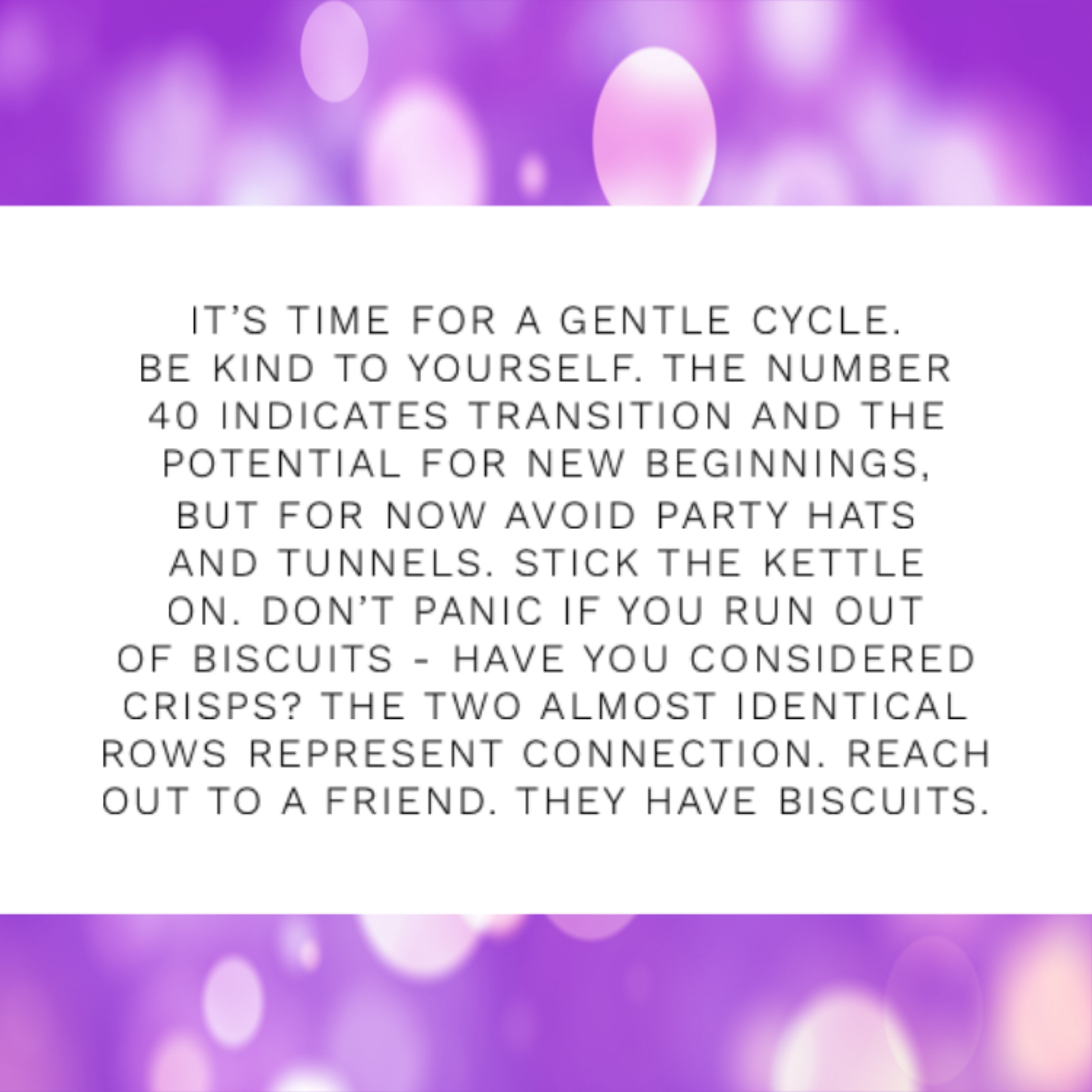 Black text on a white background that reads 'IT'S TIME FOR A GENTLE CYCLE. BE KIND TO YOURSELF. THE NUMBER 40 INDICATES TRANSITION AND THE POTENTIAL FOR NEW BEGINNINGS, BUT FOR NOW AVOID PARTY HATS AND TUNNELS. STICK THE KETTLE ON. DON'T PANIC IF YOU RUN OUT OF BISCUITS - HAVE YOU CONSIDERED CRISPS? THE TWO ALMOST IDENTICAL ROWS REPRESENT CONNECTION. REACH OUT TO A FRIEND. THEY HAVE BISCUITS.' on a purple glittery backdrop.